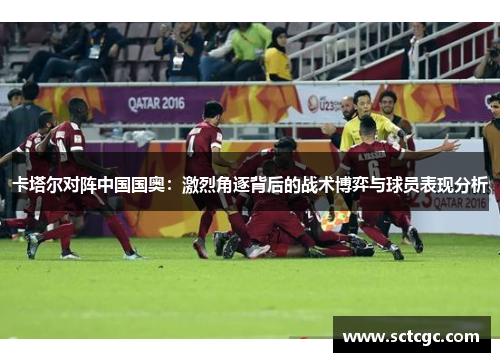 卡塔尔对阵中国国奥：激烈角逐背后的战术博弈与球员表现分析